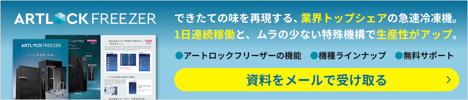 できたての味を再現する、業界トップシェアの急速冷凍機。1日連続稼働と、ムラの少ない特殊機構で生産性がアップ。●アートロックフリーザーの機能　●機種ラインナップ　●無料サポート 資料をメールで受け取る