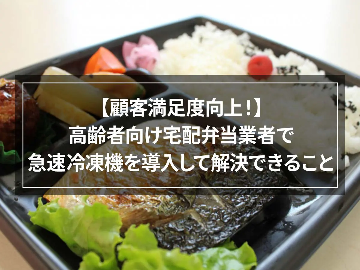 【顧客満足度向上！】高齢者向け宅配弁当業者で急速冷凍機を導入して解決できること